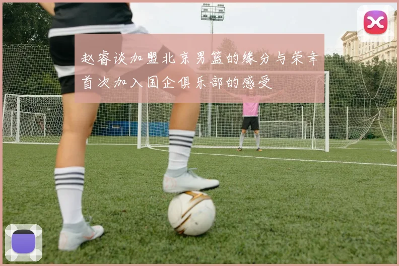 赵睿谈加盟北京男篮的缘分与荣幸首次加入国企俱乐部的感受