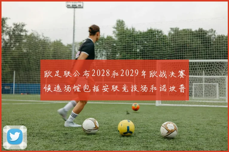 欧足联公布2028和2029年欧战决赛候选场馆包括安联竞技场和诺坎普
