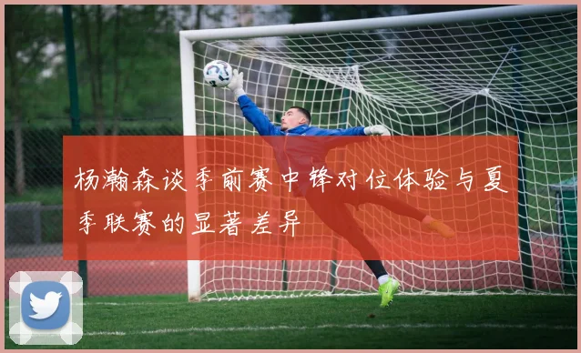 杨瀚森谈季前赛中锋对位体验与夏季联赛的显著差异