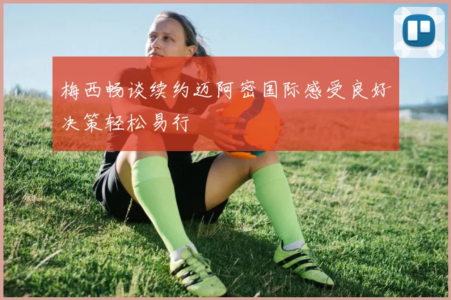 梅西畅谈续约迈阿密国际感受良好决策轻松易行