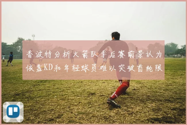 香波特分析火箭队季后赛前景认为依靠KD和年轻球员难以突破首轮限制
