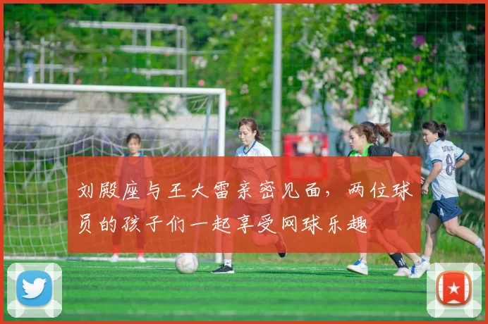 刘殿座与王大雷亲密见面，两位球员的孩子们一起享受网球乐趣