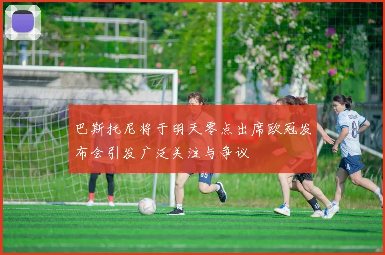 巴斯托尼将于明天零点出席欧冠发布会引发广泛关注与争议