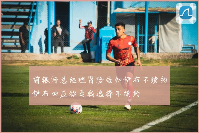 前银河总经理冒险告知伊布不续约伊布回应称是我选择不续约
