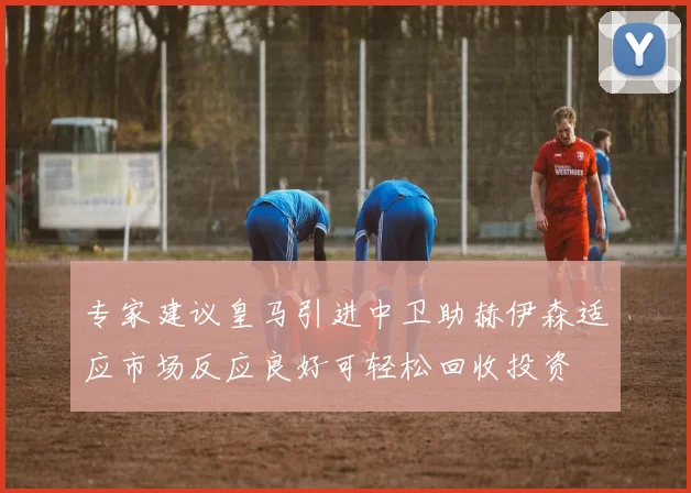 专家建议皇马引进中卫助赫伊森适应市场反应良好可轻松回收投资