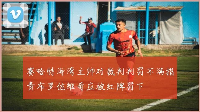 赛哈特海湾主帅对裁判判罚不满指责布罗佐维奇应被红牌罚下