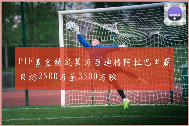PIF基金锁定莱万吕迪格阿拉巴年薪目标2500万至3500万欧