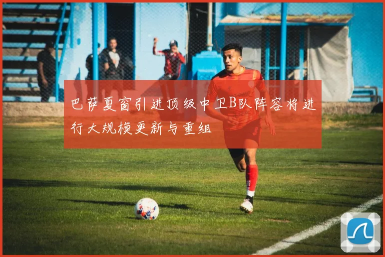 巴萨夏窗引进顶级中卫B队阵容将进行大规模更新与重组