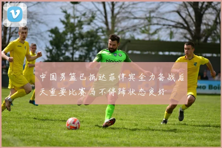 中国男篮已抵达菲律宾全力备战后天重要比赛马不停蹄状态良好