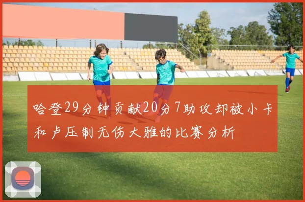 哈登29分钟贡献20分7助攻却被小卡和卢压制无伤大雅的比赛分析