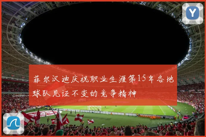 菲尔汉迪庆祝职业生涯第15年各地球队见证不变的竞争精神
