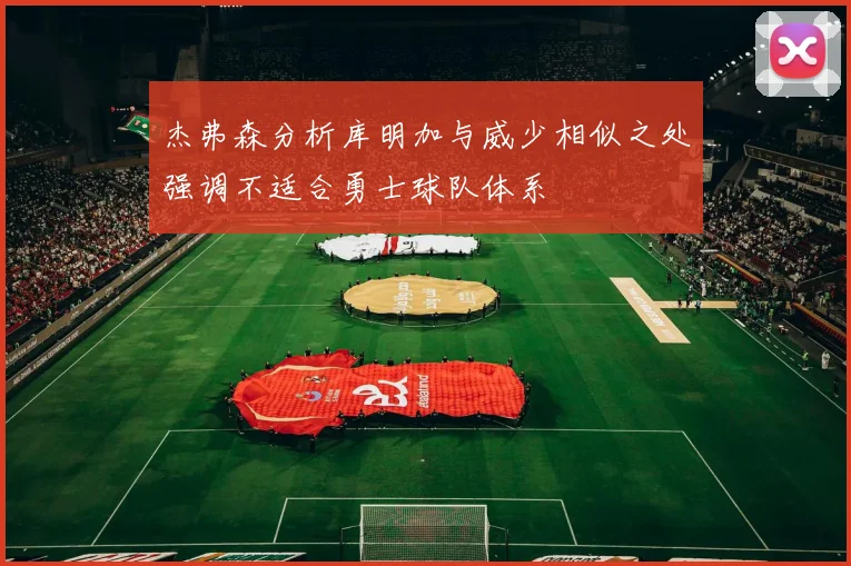 杰弗森分析库明加与威少相似之处强调不适合勇士球队体系