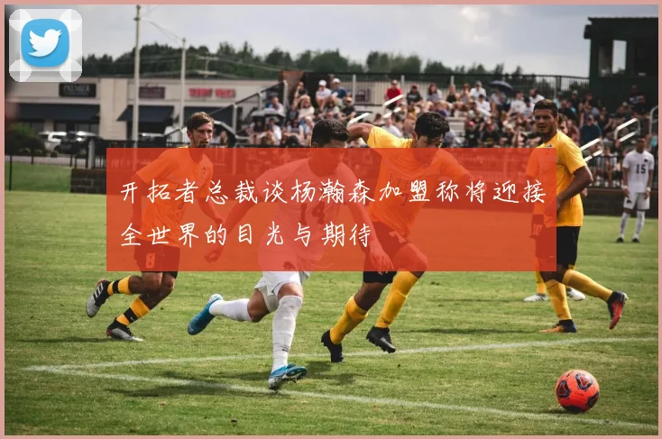 开拓者总裁谈杨瀚森加盟称将迎接全世界的目光与期待