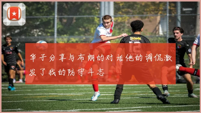 华子分享与布朗的对话他的调侃激发了我的防守斗志