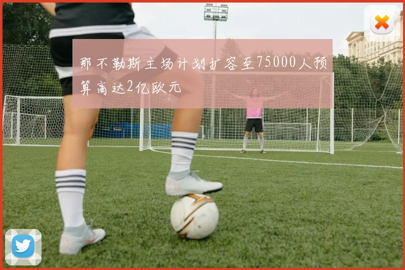 那不勒斯主场计划扩容至75000人预算高达2亿欧元