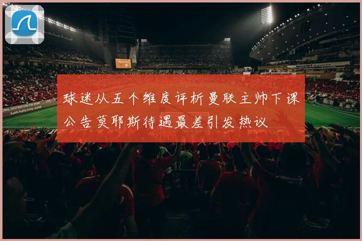 球迷从五个维度评析曼联主帅下课公告莫耶斯待遇最差引发热议