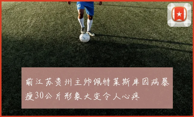 前江苏贵州主帅佩特莱斯库因病暴瘦30公斤形象大变令人心疼
