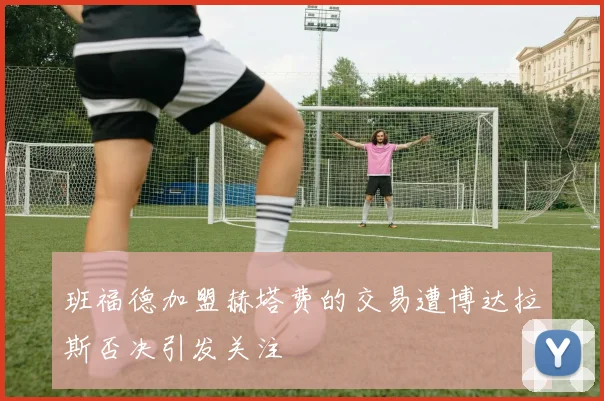 班福德加盟赫塔费的交易遭博达拉斯否决引发关注