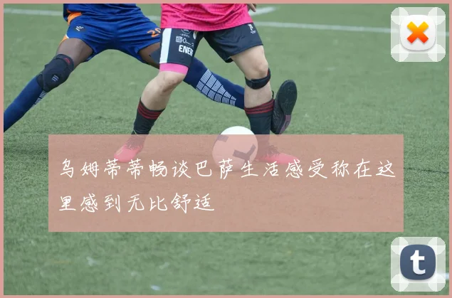 乌姆蒂蒂畅谈巴萨生活感受称在这里感到无比舒适