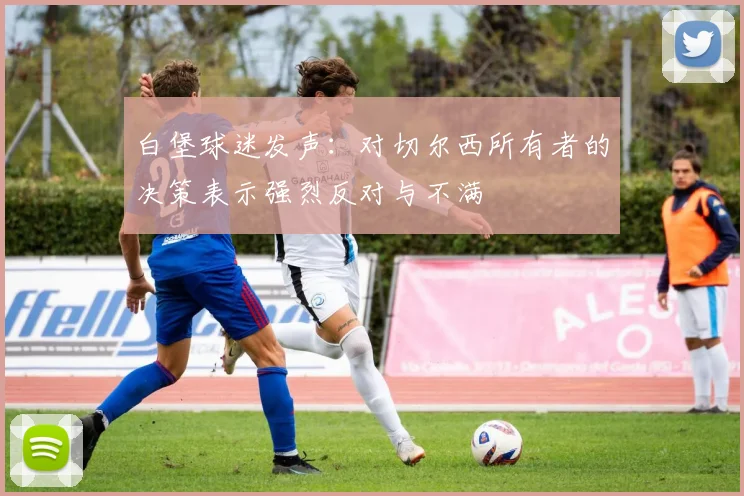 白堡球迷发声：对切尔西所有者的决策表示强烈反对与不满