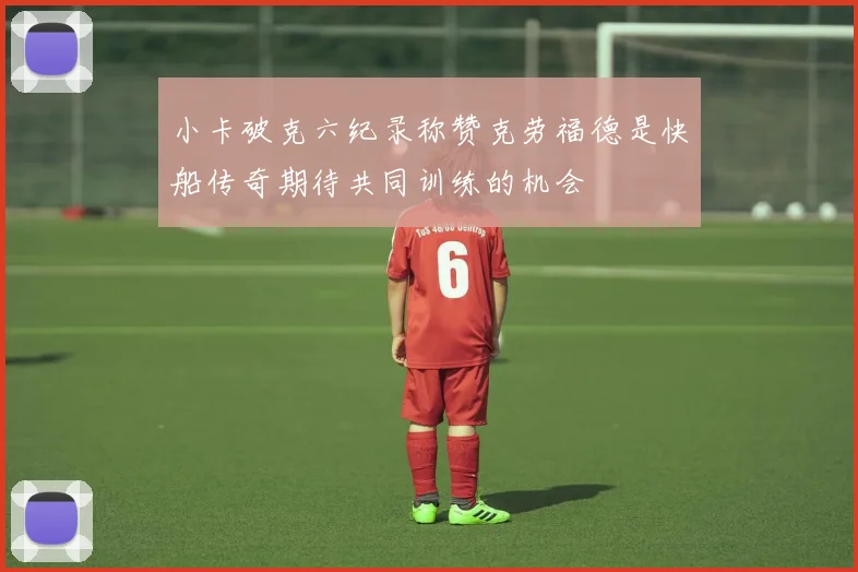 小卡破克六纪录称赞克劳福德是快船传奇期待共同训练的机会