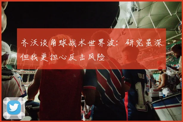 齐沃谈角球战术世界波：研究虽深但我更担心反击风险