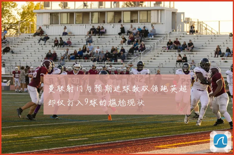曼联射门与预期进球数双领跑英超却仅打入9球的尴尬现状