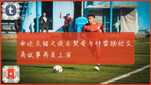 命运交错之夜东契奇与特雷杨的交易故事再度上演