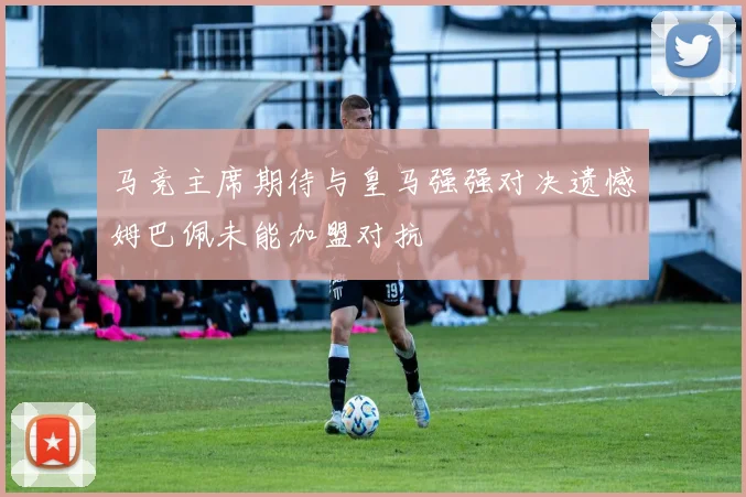 马竞主席期待与皇马强强对决遗憾姆巴佩未能加盟对抗